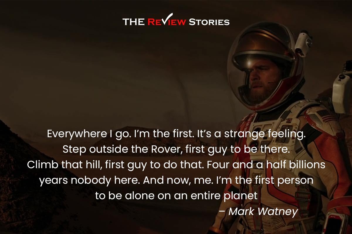 Everywhere I go. I’m the first. It’s a strange feeling. Step outside the Rover, first guy to be there. Climb that hill, first guy to do that. Four and a half billions years nobody hear. And now, me. I’m the first person to be alone on an entire planet