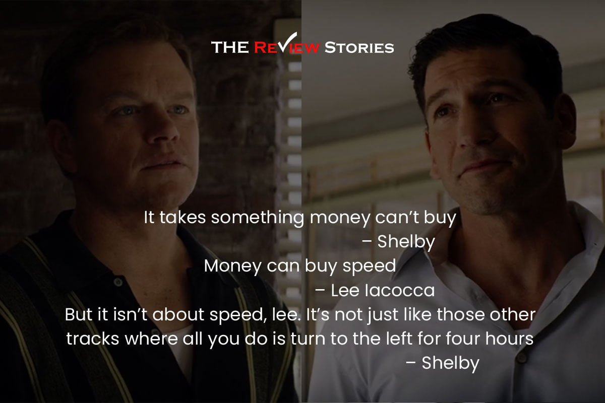 It takes something money can’t buy – Shelby 
Money can buy speed – Lee Iacocca 
But it isn’t about speed, lee. It’s not just like those other tracks where all you do is turn to the left for four hours – Shelby 
