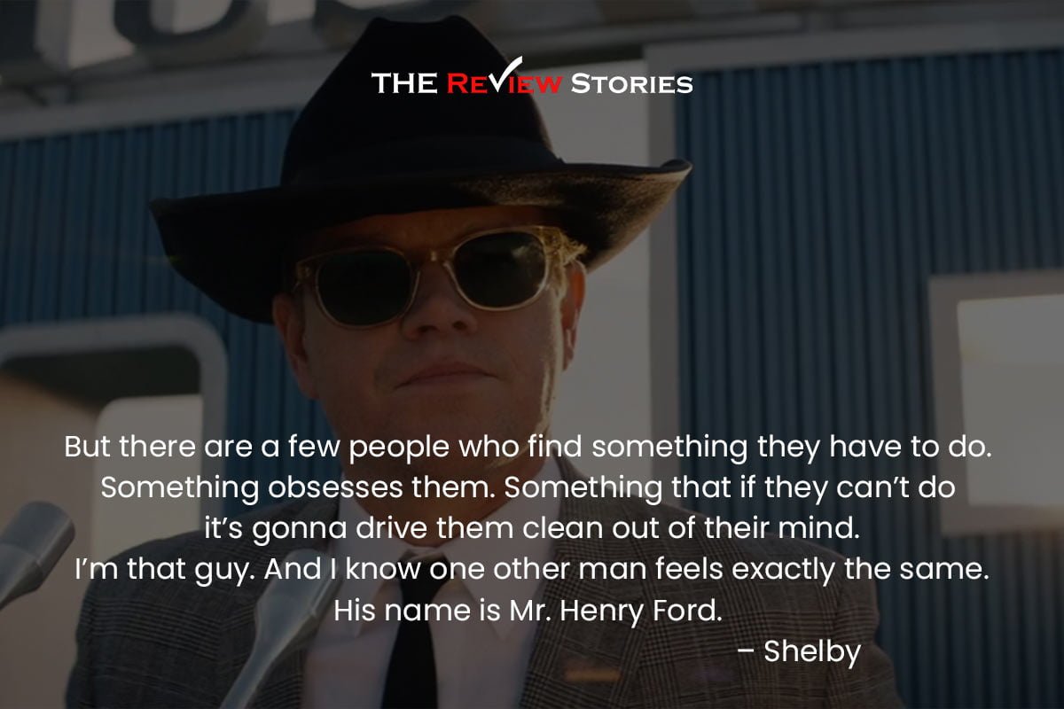 But there are a few people who find something they have to do. Something obsesses them. Something that if they can’t do it’s gonna drive them clean out of their mind. I’m that guy. And I know one other man feels exactly the same. His name is Mr. Henry Ford. – Shelby 