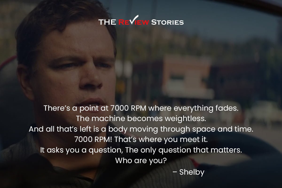 There’s a point at 7000 RPM where everything fades. The machine becomes weightless. And all that’s left is a body moving through space and time. 7000 RPM! That’s where you meet it. It asks you a question, The only question that matters. Who are you? – Shelby 