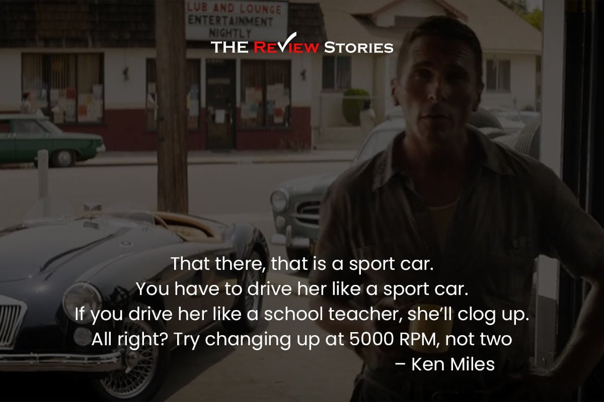 That there, that is a sport car. You have to drive her like a sport car. If you drive her like a school teacher, she’ll clog up. All right? Try changing up at 5000 RPM, not two – Ken Miles 
