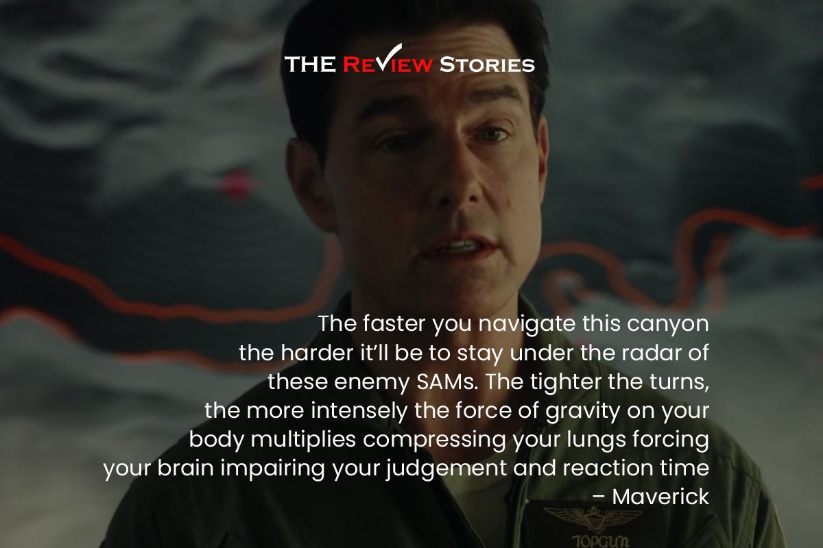 The faster you navigate this canyon, the harder it’ll be to stay under the radar of these enemy SAMs. The tighter the turns, the more intensely the force of gravity on your body multiplies compressing your lungs forcing your brain impairing your judgement and reaction time. – Maverick