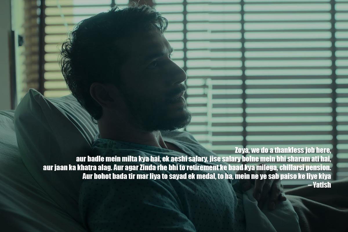 Zoya, we do a thankless job here, aur badle mein milta kya hai, ek aeshi salary, jise salary bolne mein bhi sharam ati hai, aur jaan ka khatra alag. Aur agar Zinda rhe bhi to retirement ke baad kya milega, chillarsi pension. Aur bohot bada tir mar liya to sayad ek medal, to ha, mein ne ye sab paiso ke liye kiya – Yatish
